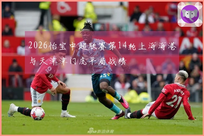 2026怡宝中超联赛第14轮上海海港与天津津门虎平局战绩